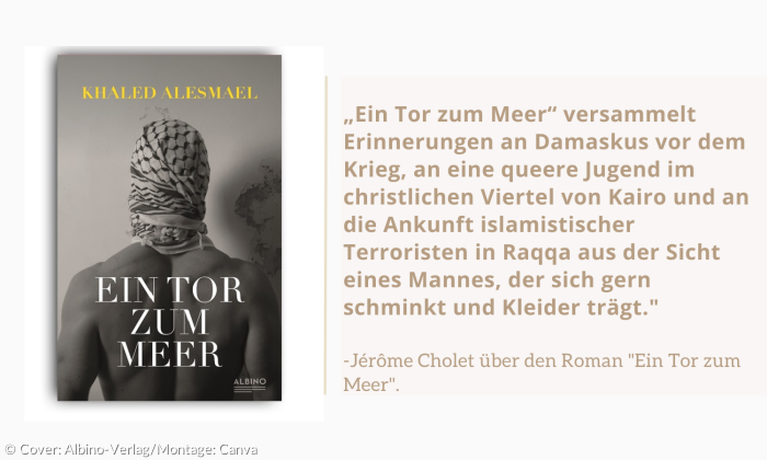 „Ein Tor zum Meer“ versammelt Erinnerungen an Damaskus vor dem Krieg, an eine queere Jugend im christlichen Viertel von Kairo und an die Ankunft islamistischer Terroristen in Raqqa aus der Sicht eines Mannes, der sich gern schminkt und Kleider trägt."-Jérôme Cholet über den Roman "Ein Tor zum Meer".