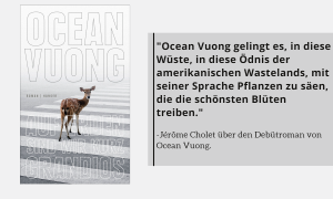 "Ocean Vuong gelingt es, in diese Wüste, in diese Ödnis der amerikanischen Wastelands, mit seiner Sprache Pflanzen zu säen, die die schönsten Blüten treiben."
